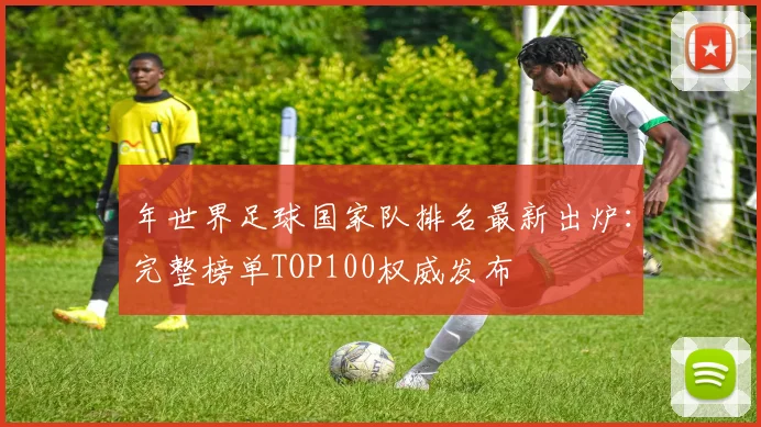年世界足球国家队排名最新出炉：完整榜单TOP100权威发布