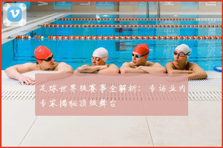 足球世界级赛事全解析:专访业内专家揭秘顶级舞台