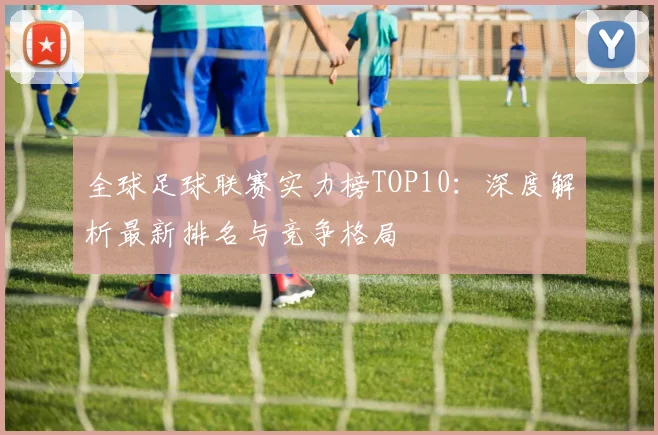 全球足球联赛实力榜TOP10：深度解析最新排名与竞争格局