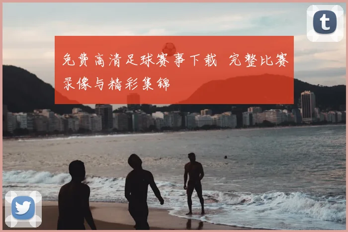 免费高清足球赛事下载 完整比赛录像与精彩集锦