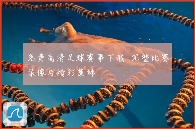 免费高清足球赛事下载 完整比赛录像与精彩集锦