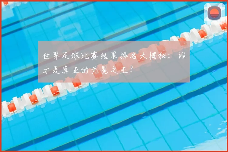 世界足球比赛结果排名大揭秘：谁才是真正的无冕之王？