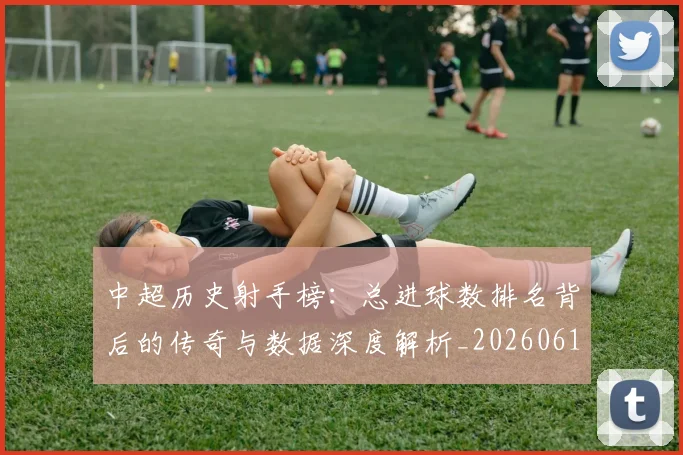 中超历史射手榜：总进球数排名背后的传奇与数据深度解析_20260610190349