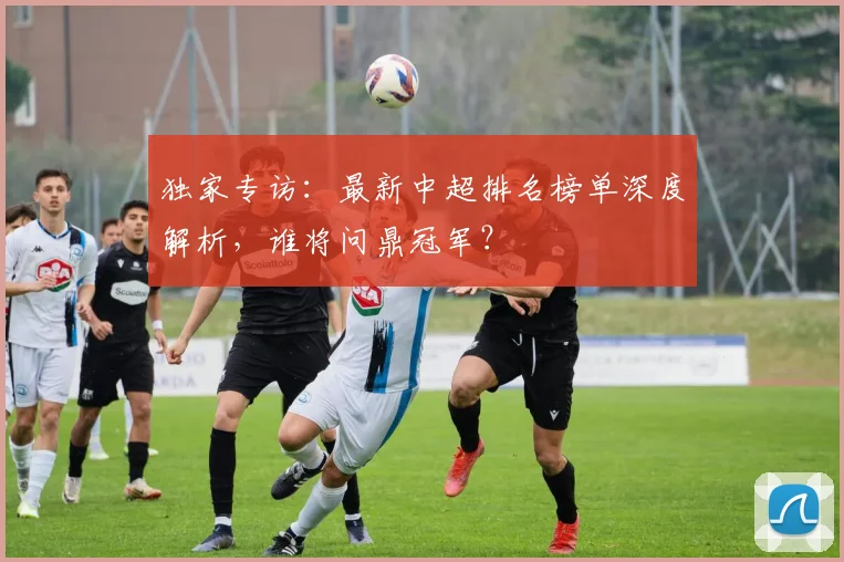 独家专访：最新中超排名榜单深度解析，谁将问鼎冠军？