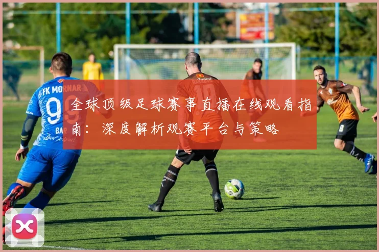 全球顶级足球赛事直播在线观看指南:深度解析观赛平台与策略