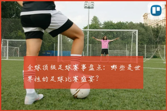 全球顶级足球赛事盘点：哪些是世界性的足球比赛盛宴？