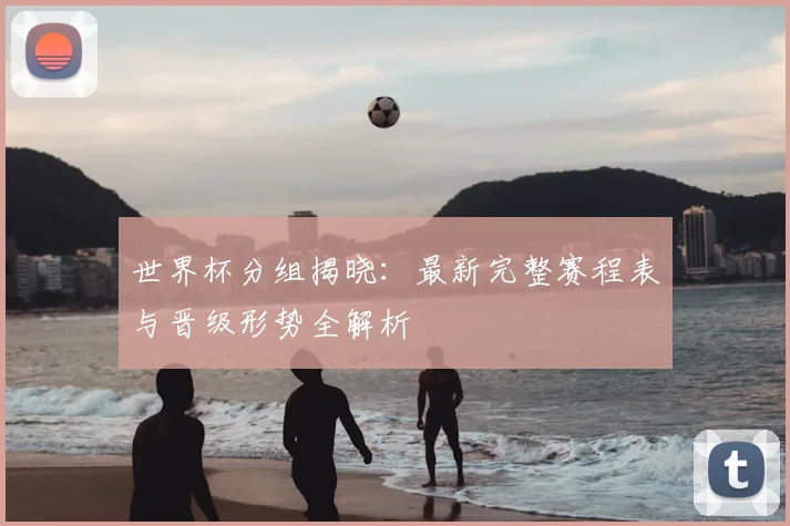 世界杯分组揭晓:最新完整赛程表与晋级形势全解析