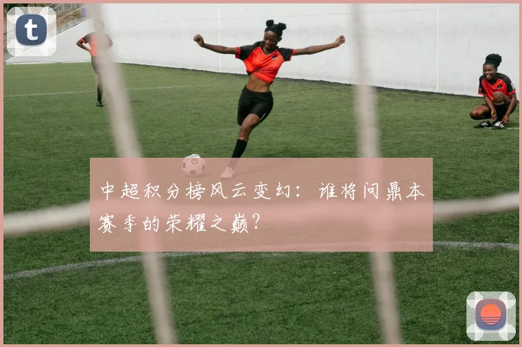 中超积分榜风云变幻:谁将问鼎本赛季的荣耀之巅?