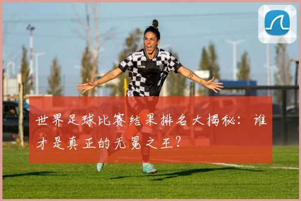 世界足球比赛结果排名大揭秘：谁才是真正的无冕之王？
