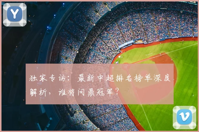 独家专访:最新中超排名榜单深度解析,谁将问鼎冠军?