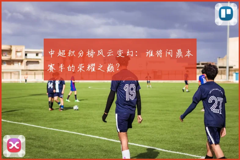 中超积分榜风云变幻：谁将问鼎本赛季的荣耀之巅？